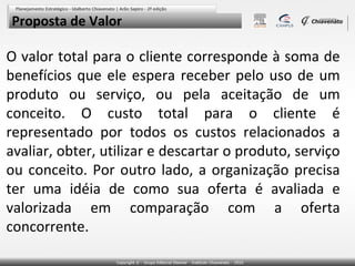 Proposta de Valor

O valor total para o cliente corresponde à soma de
benefícios que ele espera receber pelo uso de um
produto ou serviço, ou pela aceitação de um
conceito. O custo total para o cliente é
representado por todos os custos relacionados a
avaliar, obter, utilizar e descartar o produto, serviço
ou conceito. Por outro lado, a organização precisa
ter uma idéia de como sua oferta é avaliada e
valorizada em comparação com a oferta
concorrente.

 