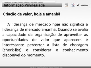 Informação Privilegiada

Criação de valor, hoje e amanhã
A liderança de mercado hoje não significa a
liderança de mercado amanhã. Quando se avalia
a capacidade da organização de aproveitar as
oportunidades de valor que aparecem é
interessante percorrer a lista de checagem
(check-list) e considerar o conhecimento
disponível do momento.

 