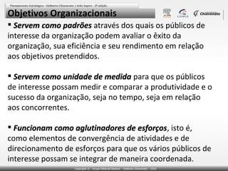 Objetivos Organizacionais
 Servem como padrões através dos quais os públicos de
interesse da organização podem avaliar o êxito da
organização, sua eficiência e seu rendimento em relação
aos objetivos pretendidos.
 Servem como unidade de medida para que os públicos
de interesse possam medir e comparar a produtividade e o
sucesso da organização, seja no tempo, seja em relação
aos concorrentes.
 Funcionam como aglutinadores de esforços, isto é,
esforços
como elementos de convergência de atividades e de
direcionamento de esforços para que os vários públicos de
interesse possam se integrar de maneira coordenada.

 