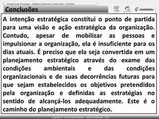Conclusões
A intenção estratégica constitui o ponto de partida
para uma visão e ação estratégica da organização.
Contudo, apesar de mobilizar as pessoas e
impulsionar a organização, ela é insuficiente para os
dias atuais. É preciso que ela seja convertida em um
planejamento estratégico através do exame das
condições
ambientais
e
das
condições
organizacionais e de suas decorrências futuras para
que sejam estabelecidos os objetivos pretendidos
pela organização e definidas as estratégias no
sentido de alcançá-los adequadamente. Este é o
caminho do planejamento estratégico.

 