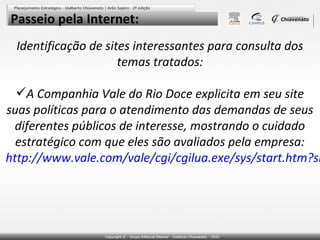 Passeio pela Internet:
Identificação de sites interessantes para consulta dos
temas tratados:

A Companhia Vale do Rio Doce explicita em seu site
suas políticas para o atendimento das demandas de seus
diferentes públicos de interesse, mostrando o cuidado
estratégico com que eles são avaliados pela empresa:
http://www.vale.com/vale/cgi/cgilua.exe/sys/start.htm?si

 