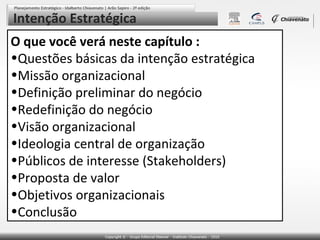 Intenção Estratégica
O que você verá neste capítulo :
•Questões básicas da intenção estratégica
•Missão organizacional
•Definição preliminar do negócio
•Redefinição do negócio
•Visão organizacional
•Ideologia central de organização
•Públicos de interesse (Stakeholders)
•Proposta de valor
•Objetivos organizacionais
•Conclusão

 