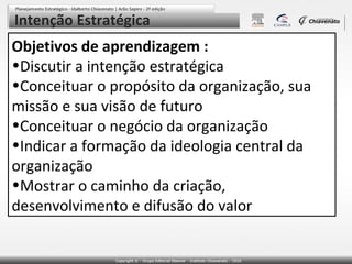 Intenção Estratégica

Objetivos de aprendizagem :
•Discutir a intenção estratégica
•Conceituar o propósito da organização, sua
missão e sua visão de futuro
•Conceituar o negócio da organização
•Indicar a formação da ideologia central da
organização
•Mostrar o caminho da criação,
desenvolvimento e difusão do valor

 