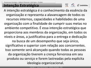 Intenção Estratégica
A intenção estratégica é o conhecimento da essência da
organização e representa a alavancagem de todos os
recursos internos, capacidades e habilidades de uma
organização com a finalidade de cumprir suas metas no
ambiente competitivo. É essa intenção estratégica que
proporciona aos membros da organização, em todos os
níveis e áreas, a justificativa para a entrega e dedicação
na busca de um desempenho que seja único,
significativo e superior com relação aos concorrentes.
Isso somente será alcançado quando todas as pessoas
da organização tiverem a crença fervorosa em seu
produto ou serviço e forem lastreadas pela explícita
ideologia organizacional.

 