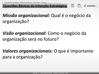 Questões Básicas da Intenção Estratégica

Missão organizacional: Qual é o negócio da
organização?
Visão organizacional: Como o negócio da
organização será no futuro?
Valores organizacionais: O que é importante
para a organização?

 