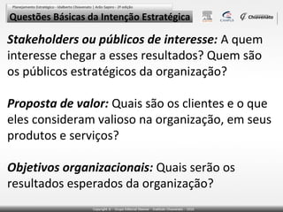 Questões Básicas da Intenção Estratégica

Stakeholders ou públicos de interesse: A quem
interesse chegar a esses resultados? Quem são
os públicos estratégicos da organização?
Proposta de valor: Quais são os clientes e o que
eles consideram valioso na organização, em seus
produtos e serviços?
Objetivos organizacionais: Quais serão os
resultados esperados da organização?

 