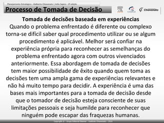 Processo de Tomada de Decisão
Tomada de decisões baseada em experiências
Quando o problema enfrentado é diferente ou complexo
torna-se difícil saber qual procedimento utilizar ou se algum
procedimento é aplicável. Melhor será confiar na
experiência própria para reconhecer as semelhanças do
problema enfrentado agora com outros vivenciados
anteriormente. Essa abordagem de tomada de decisões
tem maior possibilidade de êxito quando quem toma as
decisões tem uma ampla gama de experiências relevantes e
não há muito tempo para decidir. A experiência é uma das
bases mais importantes para a tomada de decisão desde
que o tomador de decisão esteja consciente de suas
limitações pessoais e seja humilde para reconhecer que
ninguém pode escapar das fraquezas humanas.

 