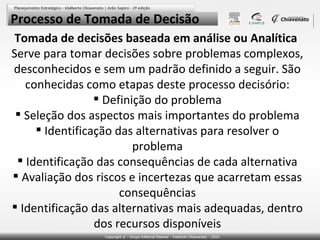 Processo de Tomada de Decisão
Tomada de decisões baseada em análise ou Analítica
Serve para tomar decisões sobre problemas complexos,
desconhecidos e sem um padrão definido a seguir. São
conhecidas como etapas deste processo decisório:
 Definição do problema
 Seleção dos aspectos mais importantes do problema
 Identificação das alternativas para resolver o
problema
 Identificação das consequências de cada alternativa
 Avaliação dos riscos e incertezas que acarretam essas
consequências
 Identificação das alternativas mais adequadas, dentro
dos recursos disponíveis

 