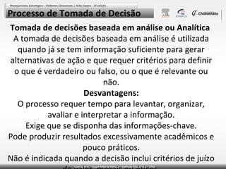 Processo de Tomada de Decisão
Tomada de decisões baseada em análise ou Analítica
A tomada de decisões baseada em análise é utilizada
quando já se tem informação suficiente para gerar
alternativas de ação e que requer critérios para definir
o que é verdadeiro ou falso, ou o que é relevante ou
não.
Desvantagens:
O processo requer tempo para levantar, organizar,
avaliar e interpretar a informação.
Exige que se disponha das informações-chave.
Pode produzir resultados excessivamente acadêmicos e
pouco práticos.
Não é indicada quando a decisão inclui critérios de juízo

 