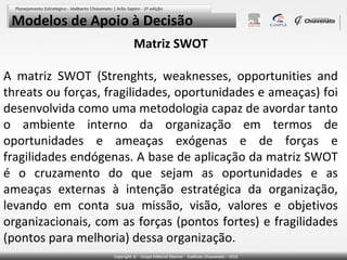 Modelos de Apoio à Decisão
Matriz SWOT
A matriz SWOT (Strenghts, weaknesses, opportunities and
threats ou forças, fragilidades, oportunidades e ameaças) foi
desenvolvida como uma metodologia capaz de avordar tanto
o ambiente interno da organização em termos de
oportunidades e ameaças exógenas e de forças e
fragilidades endógenas. A base de aplicação da matriz SWOT
é o cruzamento do que sejam as oportunidades e as
ameaças externas à intenção estratégica da organização,
levando em conta sua missão, visão, valores e objetivos
organizacionais, com as forças (pontos fortes) e fragilidades
(pontos para melhoria) dessa organização.

 