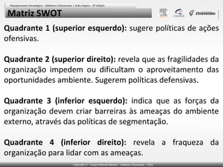 Matriz SWOT
Quadrante 1 (superior esquerdo): sugere políticas de ações
ofensivas.
Quadrante 2 (superior direito): revela que as fragilidades da
organização impedem ou dificultam o aproveitamento das
oportunidades ambiente. Sugerem políticas defensivas.
Quadrante 3 (inferior esquerdo): indica que as forças da
organização devem criar barreiras às ameaças do ambiente
externo, através das políticas de segmentação.
Quadrante 4 (inferior direito): revela a fraqueza da
organização para lidar com as ameaças.

 