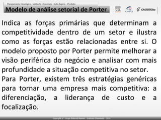 Modelo de análise setorial de Porter

Indica as forças primárias que determinam a
competitividade dentro de um setor e ilustra
como as forças estão relacionadas entre si. O
modelo proposto por Porter permite melhorar a
visão periférica do negócio e analisar com mais
profundidade a situação competitiva no setor.
Para Porter, existem três estratégias genéricas
para tornar uma empresa mais competitiva: a
diferenciação, a liderança de custo e a
focalização.

 