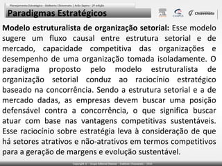 Paradigmas Estratégicos
Modelo estruturalista de organização setorial: Esse modelo
sugere um fluxo causal entre estrutura setorial e de
mercado, capacidade competitiva das organizações e
desempenho de uma organização tomada isoladamente. O
paradigma proposto pelo modelo estruturalista de
organização setorial conduz ao raciocínio estratégico
baseado na concorrência. Sendo a estrutura setorial e a de
mercado dadas, as empresas devem buscar uma posição
defensável contra a concorrência, o que significa buscar
atuar com base nas vantagens competitivas sustentáveis.
Esse raciocínio sobre estratégia leva à consideração de que
há setores atrativos e não-atrativos em termos competitivos
para a geração de margens e evolução sustentável.

 