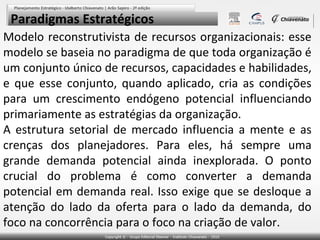 Paradigmas Estratégicos
Modelo reconstrutivista de recursos organizacionais: esse
modelo se baseia no paradigma de que toda organização é
um conjunto único de recursos, capacidades e habilidades,
e que esse conjunto, quando aplicado, cria as condições
para um crescimento endógeno potencial influenciando
primariamente as estratégias da organização.
A estrutura setorial de mercado influencia a mente e as
crenças dos planejadores. Para eles, há sempre uma
grande demanda potencial ainda inexplorada. O ponto
crucial do problema é como converter a demanda
potencial em demanda real. Isso exige que se desloque a
atenção do lado da oferta para o lado da demanda, do
foco na concorrência para o foco na criação de valor.

 