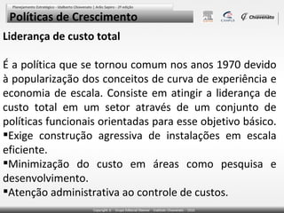 Políticas de Crescimento
Liderança de custo total
É a política que se tornou comum nos anos 1970 devido
à popularização dos conceitos de curva de experiência e
economia de escala. Consiste em atingir a liderança de
custo total em um setor através de um conjunto de
políticas funcionais orientadas para esse objetivo básico.
Exige construção agressiva de instalações em escala
eficiente.
Minimização do custo em áreas como pesquisa e
desenvolvimento.
Atenção administrativa ao controle de custos.

 
