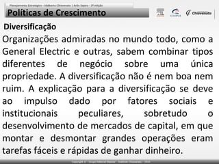 Políticas de Crescimento
Diversificação

Organizações admiradas no mundo todo, como a
General Electric e outras, sabem combinar tipos
diferentes de negócio sobre uma única
propriedade. A diversificação não é nem boa nem
ruim. A explicação para a diversificação se deve
ao impulso dado por fatores sociais e
institucionais
peculiares,
sobretudo
o
desenvolvimento de mercados de capital, em que
montar e desmontar grandes operações eram
tarefas fáceis e rápidas de ganhar dinheiro.

 