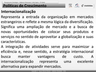 Políticas de Crescimento
Internacionalização
Representa a entrada da organização em mercados
estrangeiros e reflete a mesma lógica da diversificação.
Significa uma ampliação de mercado e a busca de
novas oportunidades de colocar seus produtos e
serviços no sentido de aproveitar a globalização e suas
características.
A integração de atividades serve para maximizar a
eficiência e, nesse sentido, a estratégia internacional
busca
manter
vantagens
de
custo.
A
internacionalização representa uma excelente
alternativa para expandir mercados.

 