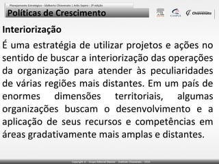 Políticas de Crescimento

Interiorização

É uma estratégia de utilizar projetos e ações no
sentido de buscar a interiorização das operações
da organização para atender às peculiaridades
de várias regiões mais distantes. Em um país de
enormes dimensões territoriais, algumas
organizações buscam o desenvolvimento e a
aplicação de seus recursos e competências em
áreas gradativamente mais amplas e distantes.

 