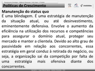 Políticas de Crescimento
Manutenção do status quo
É uma blindagem. É uma estratégia de manutenção
da situação atual, ou até desinvestimento,
eminentemente defensiva. Envolve o aumento da
eficiência na utilização dos recursos e competências
para assegurar o domínio atual, proteger seu
mercado e manter a clientela. Devido ao alto grau de
passividade em relação aos concorrentes, essa
estratégia em geral conduz à retirada do negócio, ou
seja, a organização sai da competição por falta de
uma estratégia mais ofensiva diante dos
concorrentes.

 