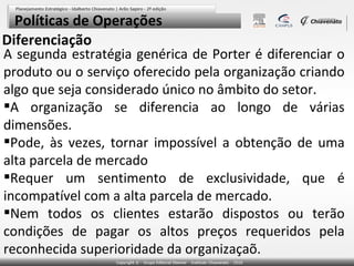 Políticas de Operações
Diferenciação

A segunda estratégia genérica de Porter é diferenciar o
produto ou o serviço oferecido pela organização criando
algo que seja considerado único no âmbito do setor.
A organização se diferencia ao longo de várias
dimensões.
Pode, às vezes, tornar impossível a obtenção de uma
alta parcela de mercado
Requer um sentimento de exclusividade, que é
incompatível com a alta parcela de mercado.
Nem todos os clientes estarão dispostos ou terão
condições de pagar os altos preços requeridos pela
reconhecida superioridade da organizaçaõ.

 