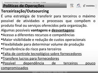 Políticas de Operações
Terceirização/Outsourcing
É uma estratégia de transferir para terceiros o máximo
possível de atividades e processos que compõem o
produto final ou serviços oferecidos pela organização.
Algumas possíveis vantagens e desvantagens:
Acesso a diferentes recursos e competências
Maior visibilidade e redução de custos operacionais
Flexibilidade para determinar volume de produção
Transferência do risco para terceiros
Falta de controle tecnológico sobre fornecedores
Transfere lucros para fornecedores
Possível
dependência
de
terceiros
pouco
compromissados

 