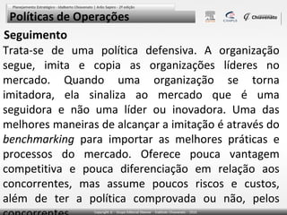 Políticas de Operações
Seguimento
Trata-se de uma política defensiva. A organização
segue, imita e copia as organizações líderes no
mercado. Quando uma organização se torna
imitadora, ela sinaliza ao mercado que é uma
seguidora e não uma líder ou inovadora. Uma das
melhores maneiras de alcançar a imitação é através do
benchmarking para importar as melhores práticas e
processos do mercado. Oferece pouca vantagem
competitiva e pouca diferenciação em relação aos
concorrentes, mas assume poucos riscos e custos,
além de ter a política comprovada ou não, pelos

 