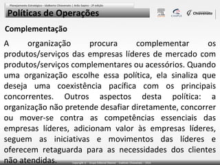 Políticas de Operações
Complementação

A
organização
procura
complementar
os
produtos/serviços das empresas líderes de mercado com
produtos/serviços complementares ou acessórios. Quando
uma organização escolhe essa política, ela sinaliza que
deseja uma coexistência pacífica com os principais
concorrentes. Outros aspectos desta política: a
organização não pretende desafiar diretamente, concorrer
ou mover-se contra as competências essenciais das
empresas líderes, adicionam valor às empresas líderes,
seguem as iniciativas e movimentos das líderes e
oferecem retaguarda para as necessidades dos clientes
não atendidas.

 