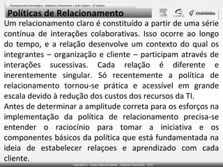 Políticas de Relacionamento

Um relacionamento claro é constituído a partir de uma série
contínua de interações colaborativas. Isso ocorre ao longo
do tempo, e a relação desenvolve um contexto do qual os
integrantes – organização e cliente – participam através de
interações sucessivas. Cada relação é diferente e
inerentemente singular. Só recentemente a política de
relacionamento tornou-se prática e acessível em grande
escala devido à redução dos custos dos recursos da TI.
Antes de determinar a amplitude correta para os esforços na
implementação da política de relacionamento precisa-se
entender o raciocínio para tomar a iniciativa e os
componentes básicos da política que está fundamentada na
ideia de estabelecer relaçoes e aprendizado com cada
cliente.

 