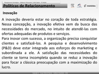 Políticas de Relacionamento
Inovação

A inovação deveria estar no coração de toda estratégia.
Nessa concepção, a inovação efetiva vem da busca das
necessidades do mercado, no intuito de atendê-las com
ofertas adequadas de produtos e serviços.
Para inovar com sucesso, a organização precisa conquistar
clientes e satisfazê-los. A pesquisa e desenvolvimento
(P&D) deve estar integrada aos esforços do marketing e
subordinada a ele. A satisfação das necessidades do
cliente se torna incompleta quando se reduz a inovação
para focar a clássica preocupação com a maximização do
lucro.

 