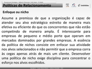 Políticas de Relacionamento
Enfoque ou nicho

Assume a premissa de que a organização é capaz de
atender seu alvo estratégico estreito de maneira mais
efetiva ou eficiente do que os concorrentes que não estão
competindo de maneira ampla. É interessante para
empresas de pequeno e médio porte que operam em
mercados dominados por grandes empresas. A essência
da política de nichos consiste em enfocar sua atividade
nos alvos selecionados e não permitir que a empresa corra
às cegas apenas atrás de mais um cliente. Desenvolver
uma política de nicho exige disciplina para concentrar o
esforço nos alvos escolhidos.

 