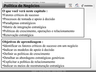 Política de Negócios
O que você verá neste capítulo :
•Fatores críticos de sucesso
•Processos de tomada e apoio à decisão
•Paradigmas estratégicos
•Matriz de integração estratégica
•Políticas de crescimento, operações e relacionamento
•Renovação estratégica
Objetivos de aprendizagem :
•Identificar os fatores críticos de sucesso em um negócio
•Indicar os modelos de apoio à decisão
•Definir as políticas de crescimento
•Detalhar as abordagens estratégicas genéricas
•Explicitar a política de relacionamento
•Indicar os meios de reestruturação estratégica

 
