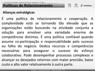 Políticas de Relacionamento
Alianças estratégicas

É uma política de relacionamento e cooperação. A
complexidade está se tornando tão elevada que as
organizações estão buscando na atividade conjunta a
solução para envolver uma variedade enorme de
competências distintas. É uma política confiável quando
assume co-participação e responsabilidade pelo sucesso
ou falha do negócio. Dedica recursos e competências
necessárias para assegurar o sucesso do esforço
colaborativo. Pode desempenhar processos complexos e
alcançar os desejados retornos com maior precisão, baixo
custo e alto valor relativamente à outra parte.

 