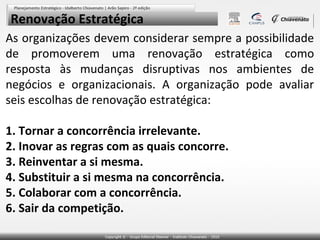 Renovação Estratégica
As organizações devem considerar sempre a possibilidade
de promoverem uma renovação estratégica como
resposta às mudanças disruptivas nos ambientes de
negócios e organizacionais. A organização pode avaliar
seis escolhas de renovação estratégica:
1. Tornar a concorrência irrelevante.
2. Inovar as regras com as quais concorre.
3. Reinventar a si mesma.
4. Substituir a si mesma na concorrência.
5. Colaborar com a concorrência.
6. Sair da competição.

 
