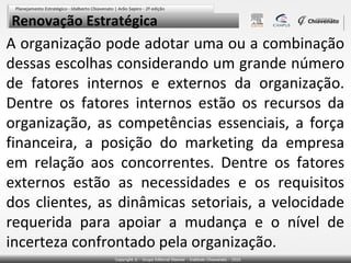 Renovação Estratégica

A organização pode adotar uma ou a combinação
dessas escolhas considerando um grande número
de fatores internos e externos da organização.
Dentre os fatores internos estão os recursos da
organização, as competências essenciais, a força
financeira, a posição do marketing da empresa
em relação aos concorrentes. Dentre os fatores
externos estão as necessidades e os requisitos
dos clientes, as dinâmicas setoriais, a velocidade
requerida para apoiar a mudança e o nível de
incerteza confrontado pela organização.

 