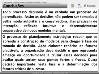 Conclusões
Todo processo decisório é na verdade um processo de
aprendizado. Assim as decisões não podem ser tomadas à
velha moda autoritária e conservadora. Elas precisam de
interação, reflexão intuitiva e desenvolvimento
cooperativo de novos modelos mentais.
O processo de planejamento estratégico requer que se
aprenda a construção de modelos para chegar à fase de
tomada de decisão. Após elaborar cenários de futuros
plausíveis, a organização deve decidir o que representa
ameaça ou oportunidade a cruzar essas decisões para
avaliar quais seriam seus pontos fortes e fracos. Outra
decisão importante nesta fase é a determinação dos
fatores críticos de sucesso.

 