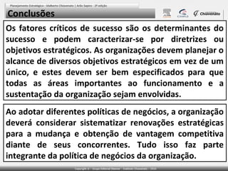 Conclusões
Os fatores críticos de sucesso são os determinantes do
sucesso e podem caracterizar-se por diretrizes ou
objetivos estratégicos. As organizações devem planejar o
alcance de diversos objetivos estratégicos em vez de um
único, e estes devem ser bem especificados para que
todas as áreas importantes ao funcionamento e a
sustentação da organização sejam envolvidas.
Ao adotar diferentes políticas de negócios, a organização
deverá considerar sistematizar renovações estratégicas
para a mudança e obtenção de vantagem competitiva
diante de seus concorrentes. Tudo isso faz parte
integrante da política de negócios da organização.

 