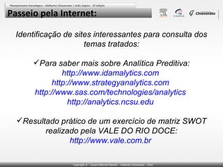 Passeio pela Internet:
Identificação de sites interessantes para consulta dos
temas tratados:
Para saber mais sobre Analítica Preditiva:
http://www.idamalytics.com
http://www.strategyanalytics.com
http://www.sas.com/technologies/analytics
http://analytics.ncsu.edu
Resultado prático de um exercício de matriz SWOT
realizado pela VALE DO RIO DOCE:
http://www.vale.com.br

 