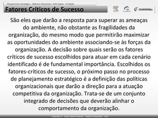 Fatores Críticos de Sucesso
São eles que darão a resposta para superar as ameaças
do ambiente, não obstante as fragilidades da
organização, do mesmo modo que permitirão maximizar
as oportunidades do ambiente associando-se às forças da
organização. A decisão sobre quais serão os fatores
críticos de sucesso escolhidos para atuar em cada cenário
identificado é de fundamental importância. Escolhidos os
fatores-críticos de sucesso, o próximo passo no processo
de planejamento estratégico é a definição das políticas
organizacionais que darão a direção para a atuação
competitiva da organização. Trata-se de um conjunto
integrado de decisões que deverão alinhar o
comportamento da organização.

 