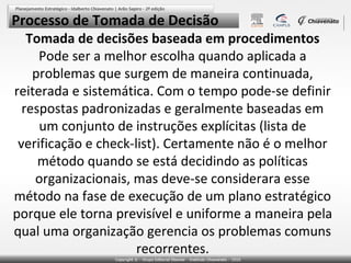 Processo de Tomada de Decisão

Tomada de decisões baseada em procedimentos
Pode ser a melhor escolha quando aplicada a
problemas que surgem de maneira continuada,
reiterada e sistemática. Com o tempo pode-se definir
respostas padronizadas e geralmente baseadas em
um conjunto de instruções explícitas (lista de
verificação e check-list). Certamente não é o melhor
método quando se está decidindo as políticas
organizacionais, mas deve-se considerara esse
método na fase de execução de um plano estratégico
porque ele torna previsível e uniforme a maneira pela
qual uma organização gerencia os problemas comuns
recorrentes.

 
