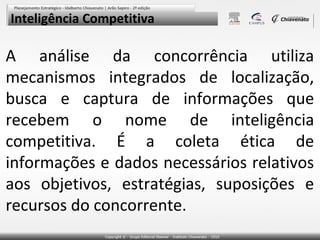 Inteligência Competitiva

A análise da concorrência utiliza
mecanismos integrados de localização,
busca e captura de informações que
recebem o nome de inteligência
competitiva. É a coleta ética de
informações e dados necessários relativos
aos objetivos, estratégias, suposições e
recursos do concorrente.

 