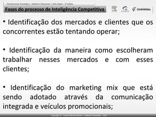 Fases do processo de Inteligência Competitiva

• Identificação dos mercados e clientes que os
concorrentes estão tentando operar;
• Identificação da maneira como escolheram
trabalhar nesses mercados e com esses
clientes;
• Identificação do marketing mix que está
sendo adotado através da comunicação
integrada e veículos promocionais;

 