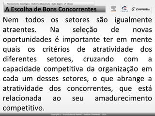 A Escolha de Bons Concorrentes

Nem todos os setores são igualmente
atraentes.
Na
seleção
de
novas
oportunidades é importante ter em mente
quais os critérios de atratividade dos
diferentes setores, cruzando com a
capacidade competitiva da organização em
cada um desses setores, o que abrange a
atratividade dos concorrentes, que está
relacionada ao seu amadurecimento
competitivo.

 
