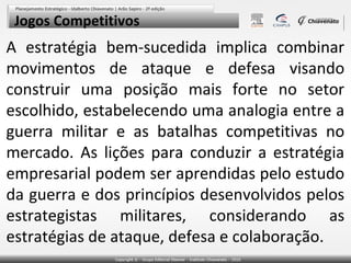 Jogos Competitivos

A estratégia bem-sucedida implica combinar
movimentos de ataque e defesa visando
construir uma posição mais forte no setor
escolhido, estabelecendo uma analogia entre a
guerra militar e as batalhas competitivas no
mercado. As lições para conduzir a estratégia
empresarial podem ser aprendidas pelo estudo
da guerra e dos princípios desenvolvidos pelos
estrategistas militares, considerando as
estratégias de ataque, defesa e colaboração.

 