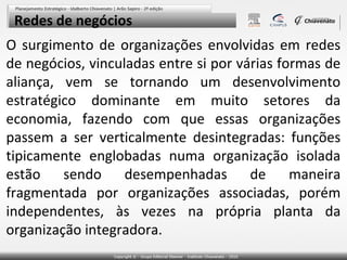Redes de negócios
O surgimento de organizações envolvidas em redes
de negócios, vinculadas entre si por várias formas de
aliança, vem se tornando um desenvolvimento
estratégico dominante em muito setores da
economia, fazendo com que essas organizações
passem a ser verticalmente desintegradas: funções
tipicamente englobadas numa organização isolada
estão sendo desempenhadas de maneira
fragmentada por organizações associadas, porém
independentes, às vezes na própria planta da
organização integradora.

 