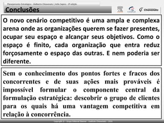 Conclusões
O novo cenário competitivo é uma ampla e complexa
arena onde as organizações querem se fazer presentes,
ocupar seu espaço e alcançar seus objetivos. Como o
espaço é finito, cada organização que entra reduz
forçosamente o espaço das outras. E nem poderia ser
diferente.
Sem o conhecimento dos pontos fortes e fracos dos
concorrentes e de suas ações mais prováveis é
impossível formular o componente central da
formulação estratégica: descobrir o grupo de clientes
para os quais há uma vantagem competitiva em
relação à concorrência.

 