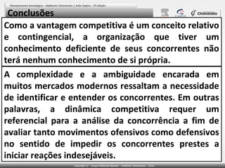 Conclusões
Como a vantagem competitiva é um conceito relativo
e contingencial, a organização que tiver um
conhecimento deficiente de seus concorrentes não
terá nenhum conhecimento de si própria.
A complexidade e a ambiguidade encarada em
muitos mercados modernos ressaltam a necessidade
de identificar e entender os concorrentes. Em outras
palavras, a dinâmica competitiva requer um
referencial para a análise da concorrência a fim de
avaliar tanto movimentos ofensivos como defensivos
no sentido de impedir os concorrentes prestes a
iniciar reações indesejáveis.

 