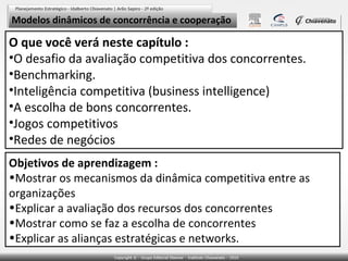 Modelos dinâmicos de concorrência e cooperação

O que você verá neste capítulo :
•O desafio da avaliação competitiva dos concorrentes.
•Benchmarking.
•Inteligência competitiva (business intelligence)
•A escolha de bons concorrentes.
•Jogos competitivos
•Redes de negócios
Objetivos de aprendizagem :
•Mostrar os mecanismos da dinâmica competitiva entre as
organizações
•Explicar a avaliação dos recursos dos concorrentes
•Mostrar como se faz a escolha de concorrentes
•Explicar as alianças estratégicas e networks.

 