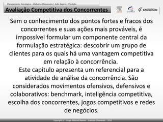 Avaliação Competitiva dos Concorrentes

Sem o conhecimento dos pontos fortes e fracos dos
concorrentes e suas ações mais prováveis, é
impossível formular um componente central da
formulação estratégica: descobrir um grupo de
clientes para os quais há uma vantagem competitiva
em relação à concorrência.
Este capítulo apresenta um referencial para a
atividade de análise da concorrência. São
considerados movimentos ofensivos, defensivos e
colaborativos: benchmark, inteligência competitiva,
escolha dos concorrentes, jogos competitivos e redes
de negócios.

 