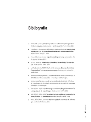 89
	Bibliografia
Bibliografia
11 ANDRADE, Adriana; ROSSETTI, José Paschoal. Governança corporativa:
fundamentos, desenvolvimento e tendências. São Paulo: Atlas, 2004.
11 FERNANDES, Aguinaldo Aragon; ABREU, Vladimir Ferraz de. Implantando
a governança de TI: da estratégia à gestão dos processos e serviços.
Rio de Janeiro: Brasport, 2006.
11 Harvard Business Review. Experiências de governança corporativa. Rio
de Janeiro: Campus, 2001.
11 ISO/IEC 38500 08. Governança corporativa de tecnologia da informa-
ção. Rio de Janeiro: ABNT, 2008.
11 LAHTI, Christian B.; PETERSON, Roderick. Sarbanes-Oxley: conformidade
TI usando CobiT e ferramentas open source. Rio de Janeiro: Editora Alta
Books, 2006.
11 Ministério do Planejamento, Orçamento e Gestão. Instrução normativa nº
4: IN-4 da Secretaria de Logística e Tecnologia da Informação.
11 Ministério do Planejamento, Orçamento e Gestão. Modelo de Referência
de Plano Diretor de Tecnologia da Informação da Secretaria de Logística e
Tecnologia da Informação.
11 NBR ISO/IEC 20000: 1/08. Tecnologia da informação: gerenciamento de
serviços (parte 1): especificação. Rio de Janeiro: ABNT, 2008.
11 NBR ISO/IEC 20000: 2/08. Tecnologia da informação: gerenciamento de
serviços (parte 2): código de prática. Rio de Janeiro: ABNT, 2008.
11 WEILL, Peter; ROSS, Jeanne W. Governança de TI: tecnologia da informa-
ção. São Paulo: M. Books, 2006.
 