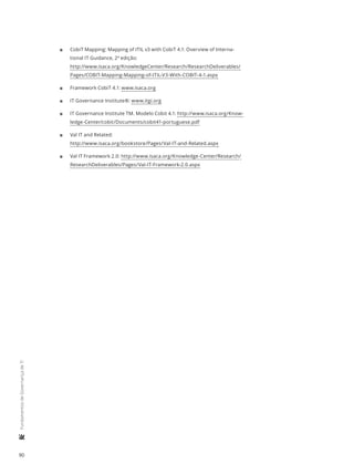 90
	FundamentosdeGovernançadeTI
11 CobiT Mapping: Mapping of ITIL v3 with CobiT 4.1: Overview of Interna-
tional IT Guidance, 2ª edição:
http://www.isaca.org/KnowledgeCenter/Research/ResearchDeliverables/
Pages/COBIT-Mapping-Mapping-of-ITIL-V3-With-COBIT-4-1.aspx
11 Framework CobiT 4.1: www.isaca.org
11 IT Governance Institute®: www.itgi.org
11 IT Governance Institute TM. Modelo Cobit 4.1: http://www.isaca.org/Know-
ledge-Center/cobit/Documents/cobit41-portuguese.pdf
11 Val IT and Related:
http://www.isaca.org/bookstore/Pages/Val-IT-and-Related.aspx
11 Val IT Framework 2.0: http://www.isaca.org/Knowledge-Center/Research/
ResearchDeliverables/Pages/Val-IT-Framework-2.0.aspx
 
